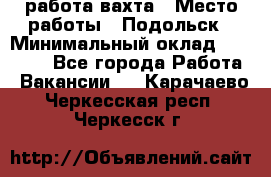 работа.вахта › Место работы ­ Подольск › Минимальный оклад ­ 36 000 - Все города Работа » Вакансии   . Карачаево-Черкесская респ.,Черкесск г.